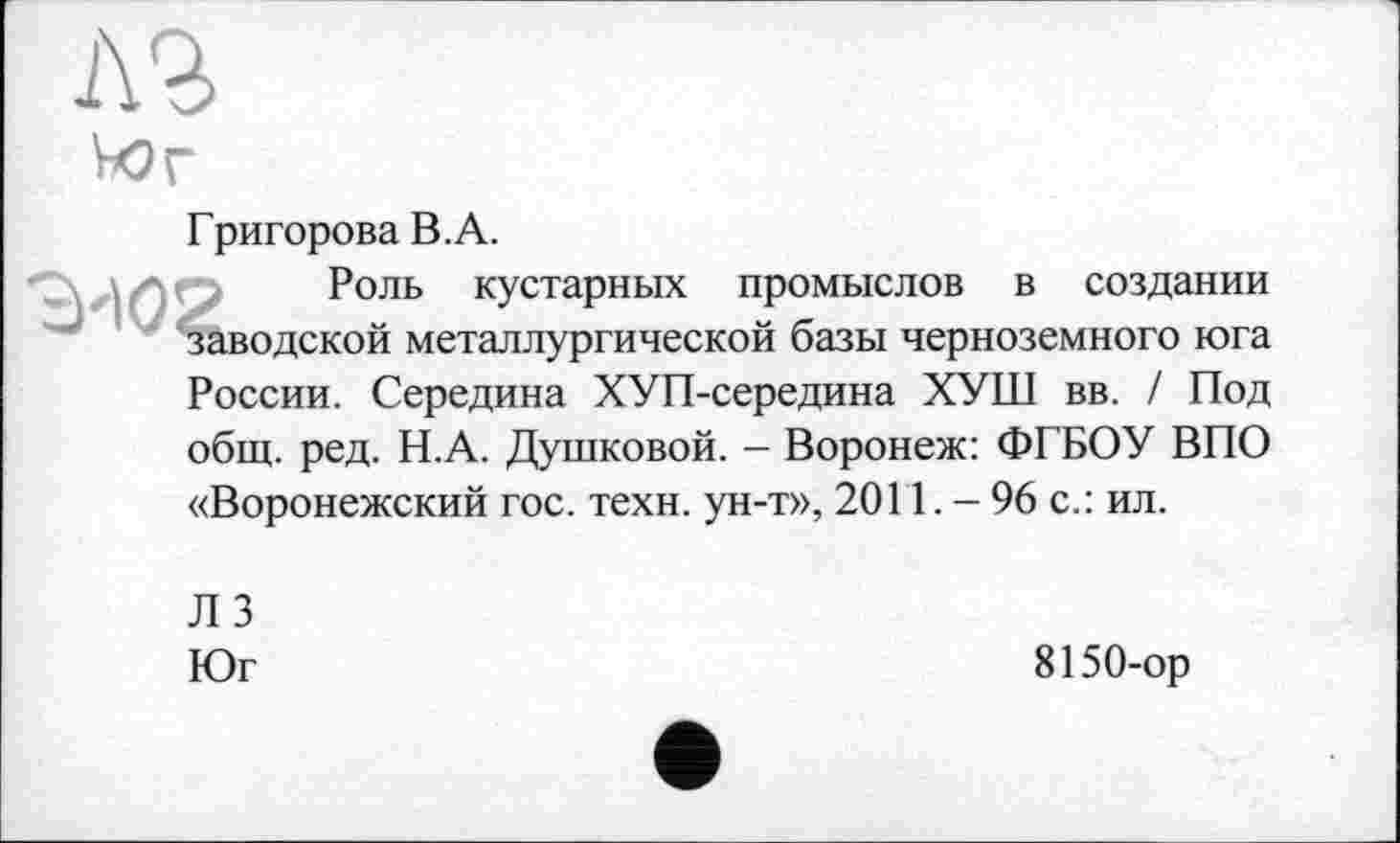﻿Григорова В.А.
Роль кустарных промыслов в создании заводской металлургической базы черноземного юга России. Середина ХУП-середина ХУШ вв. / Под общ. ред. Н.А. Душковой. — Воронеж: ФГБОУ ВПО «Воронежский гос. техн, ун-т», 2011.-96 с.: ил.
ЛЗ
Юг
8150-ор